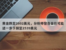 黄金跌至2602美元，分析师警告金价可能进一步下探至2539美元