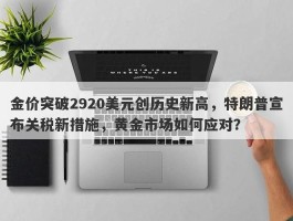 金价突破2920美元创历史新高，特朗普宣布关税新措施，黄金市场如何应对？