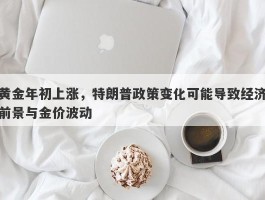 黄金年初上涨，特朗普政策变化可能导致经济前景与金价波动