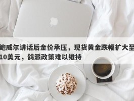 鲍威尔讲话后金价承压，现货黄金跌幅扩大至10美元，鸽派政策难以维持