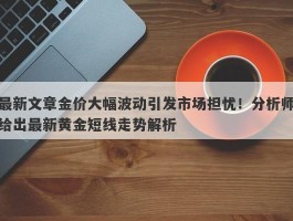 最新文章金价大幅波动引发市场担忧！分析师给出最新黄金短线走势解析