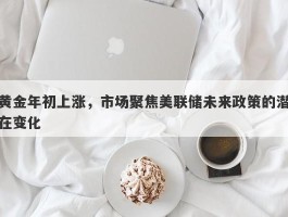 黄金年初上涨，市场聚焦美联储未来政策的潜在变化