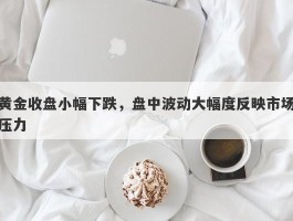 黄金收盘小幅下跌，盘中波动大幅度反映市场压力