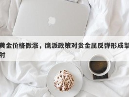 黄金价格微涨，鹰派政策对贵金属反弹形成掣肘