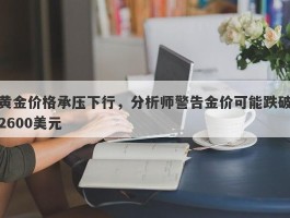 黄金价格承压下行，分析师警告金价可能跌破2600美元