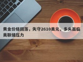 黄金价格回落，失守2610美元，多头面临美联储压力