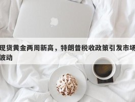 现货黄金两周新高，特朗普税收政策引发市场波动