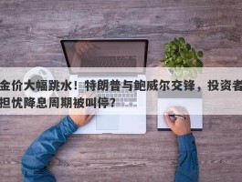 金价大幅跳水！特朗普与鲍威尔交锋，投资者担忧降息周期被叫停？