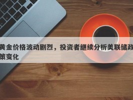 黄金价格波动剧烈，投资者继续分析美联储政策变化