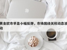 黄金欧市早盘小幅反弹，市场围绕关税动态波动