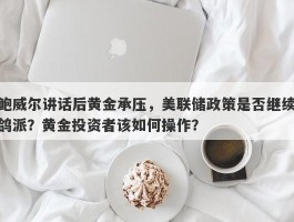 鲍威尔讲话后黄金承压，美联储政策是否继续鸽派？黄金投资者该如何操作？