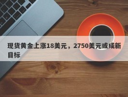 现货黄金上涨18美元，2750美元或成新目标