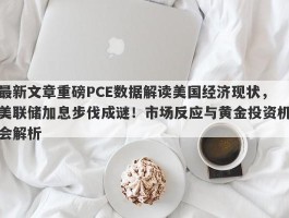 最新文章重磅PCE数据解读美国经济现状，美联储加息步伐成谜！市场反应与黄金投资机会解析