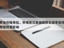 黄金价格承压，市场关注美国国债收益率及特朗普政策影响