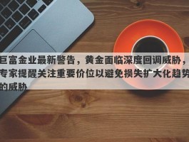 巨富金业最新警告，黄金面临深度回调威胁，专家提醒关注重要价位以避免损失扩大化趋势的威胁