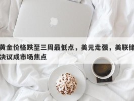 黄金价格跌至三周最低点，美元走强，美联储决议成市场焦点