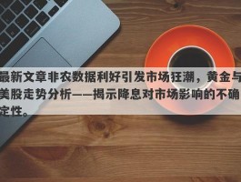 最新文章非农数据利好引发市场狂潮，黄金与美股走势分析——揭示降息对市场影响的不确定性。