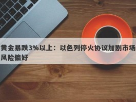 黄金暴跌3%以上：以色列停火协议加剧市场风险偏好