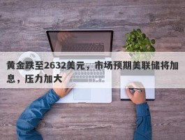 黄金跌至2632美元，市场预期美联储将加息，压力加大