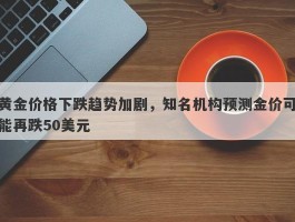 黄金价格下跌趋势加剧，知名机构预测金价可能再跌50美元