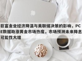 巨富金业经济降温与美联储决策的影响，PCE数据助涨黄金市场热度，市场预测未来降息可能性大增