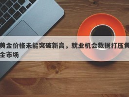 黄金价格未能突破新高，就业机会数据打压黄金市场