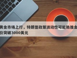 黄金市场上行，特朗普政策波动性可能助推金价突破3000美元