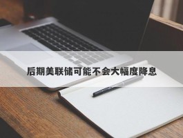 后期美联储可能不会大幅度降息