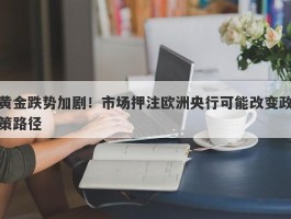 黄金跌势加剧！市场押注欧洲央行可能改变政策路径