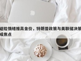 避险情绪推高金价，特朗普政策与美联储决策成焦点