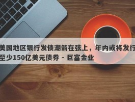 美国地区银行发债潮箭在弦上，年内或将发行至少150亿美元债券 - 巨富金业