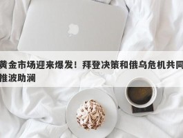 黄金市场迎来爆发！拜登决策和俄乌危机共同推波助澜