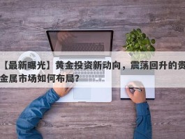 黄金投资新动向，震荡回升的贵金属市场如何布局？