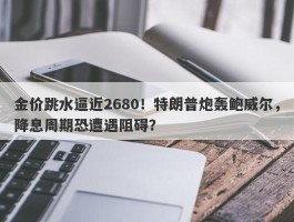 金价跳水逼近2680！特朗普炮轰鲍威尔，降息周期恐遭遇阻碍？