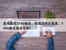 金价逼近2950美元，贸易战阴云笼罩，3000美元指日可待？