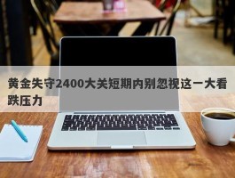 黄金失守2400大关短期内别忽视这一大看跌压力