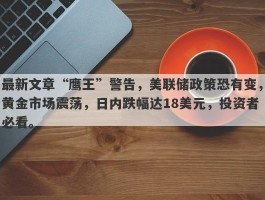 最新文章“鹰王”警告，美联储政策恐有变，黄金市场震荡，日内跌幅达18美元，投资者必看。