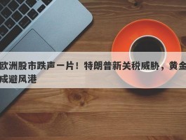 欧洲股市跌声一片！特朗普新关税威胁，黄金成避风港