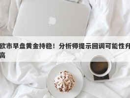 欧市早盘黄金持稳！分析师提示回调可能性升高