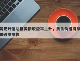 美元升值助推美债收益率上升，黄金价格持续跌破支撑位