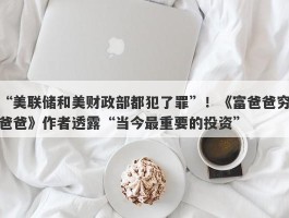 “美联储和美财政部都犯了罪”！《富爸爸穷爸爸》作者透露“当今最重要的投资”