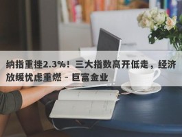 纳指重挫2.3%！三大指数高开低走，经济放缓忧虑重燃 - 巨富金业