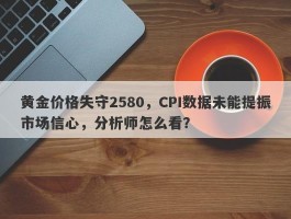 黄金价格失守2580，CPI数据未能提振市场信心，分析师怎么看？