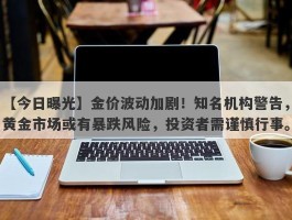 金价波动加剧！知名机构警告，黄金市场或有暴跌风险，投资者需谨慎行事。