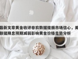 最新文章黄金收评非农数据提振市场信心，美联储降息预期减弱影响黄金价格走势分析