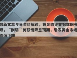 最新文章今日金价解读，黄金收评非农数据亮眼，“削弱“美联储降息预期，引发黄金市场震荡下跌