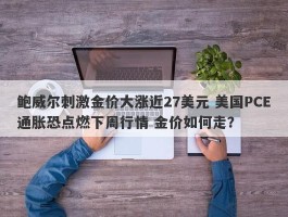 鲍威尔刺激金价大涨近27美元 美国PCE通胀恐点燃下周行情 金价如何走？