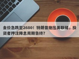 金价急跌至2680！特朗普施压美联储，投资者押注降息周期告终？