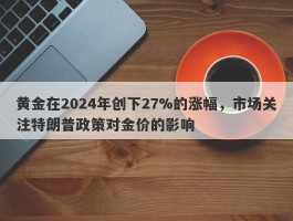 黄金在2024年创下27%的涨幅，市场关注特朗普政策对金价的影响