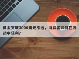 黄金突破3000美元不远，消费者如何在波动中获利？